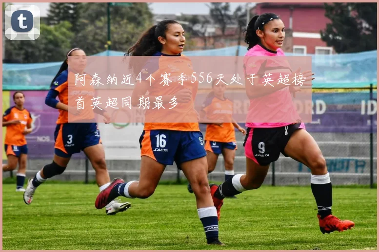 阿森纳近4个赛季556天处于英超榜首英超同期最多
