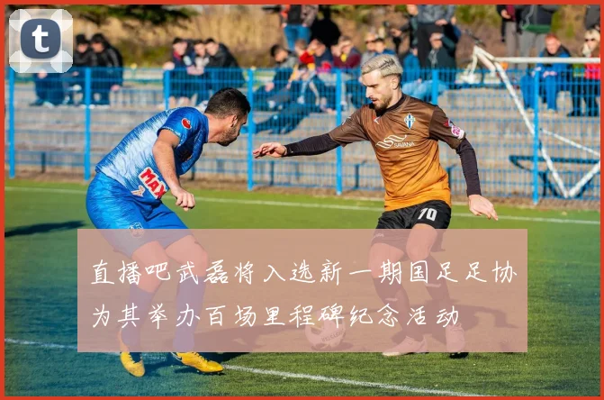 直播吧武磊将入选新一期国足足协为其举办百场里程碑纪念活动
